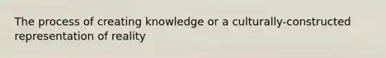 The process of creating knowledge or a culturally-constructed representation of reality