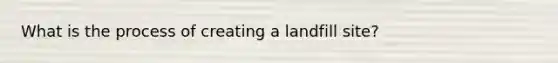 What is the process of creating a landfill site?