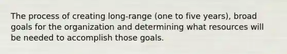 The process of creating long-range (one to five years), broad goals for the organization and determining what resources will be needed to accomplish those goals.