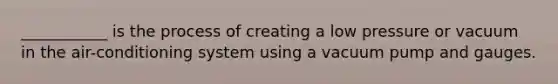 ___________ is the process of creating a low pressure or vacuum in the air-conditioning system using a vacuum pump and gauges.