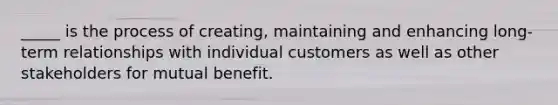 _____ is the process of creating, maintaining and enhancing long-term relationships with individual customers as well as other stakeholders for mutual benefit.