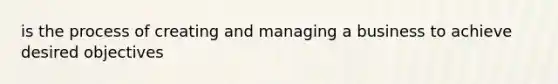 is the process of creating and managing a business to achieve desired objectives