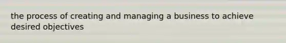 the process of creating and managing a business to achieve desired objectives