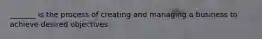 _______ is the process of creating and managing a business to achieve desired objectives.