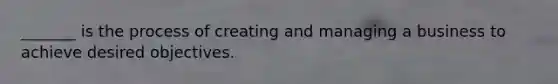 _______ is the process of creating and managing a business to achieve desired objectives.
