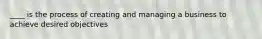 ____ is the process of creating and managing a business to achieve desired objectives