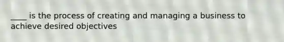 ____ is the process of creating and managing a business to achieve desired objectives