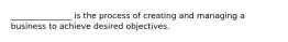 _______________ is the process of creating and managing a business to achieve desired objectives.