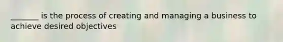 _______ is the process of creating and managing a business to achieve desired objectives