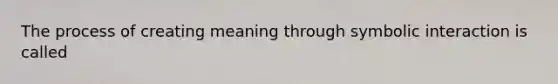 The process of creating meaning through symbolic interaction is called