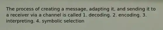 The process of creating a message, adapting it, and sending it to a receiver via a channel is called 1. decoding. 2. encoding. 3. interpreting. 4. symbolic selection