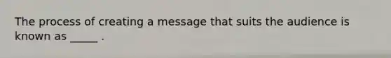 The process of creating a message that suits the audience is known as _____ .