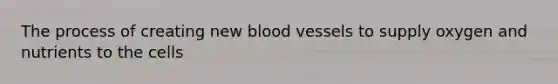 The process of creating new blood vessels to supply oxygen and nutrients to the cells