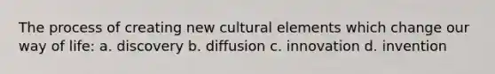 The process of creating new cultural elements which change our way of life: a. discovery b. diffusion c. innovation d. invention