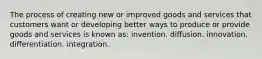 The process of creating new or improved goods and services that customers want or developing better ways to produce or provide goods and services is known as: invention. diffusion. innovation. differentiation. integration.