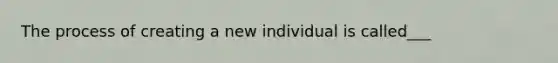 The process of creating a new individual is called___