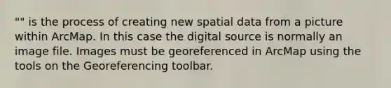 "" is the process of creating new spatial data from a picture within ArcMap. In this case the digital source is normally an image file. Images must be georeferenced in ArcMap using the tools on the Georeferencing toolbar.