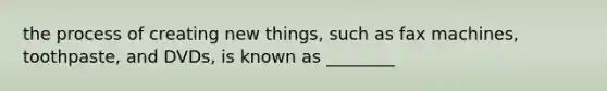 the process of creating new things, such as fax machines, toothpaste, and DVDs, is known as ________