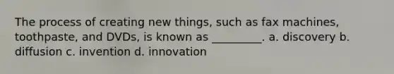 The process of creating new things, such as fax machines, toothpaste, and DVDs, is known as _________. a. discovery b. diffusion c. invention d. innovation