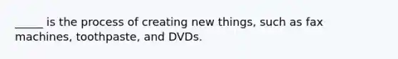 _____ is the process of creating new things, such as fax machines, toothpaste, and DVDs.