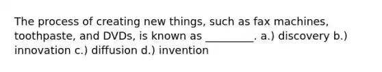 The process of creating new things, such as fax machines, toothpaste, and DVDs, is known as _________. a.) discovery b.) innovation c.) diffusion d.) invention