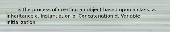 ____ is the process of creating an object based upon a class. a. Inheritance c. Instantiation b. Concatenation d. Variable initialization