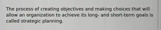 The process of creating objectives and making choices that will allow an organization to achieve its long- and short-term goals is called strategic planning.