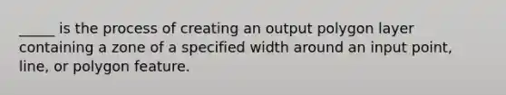 _____ is the process of creating an output polygon layer containing a zone of a specified width around an input point, line, or polygon feature.