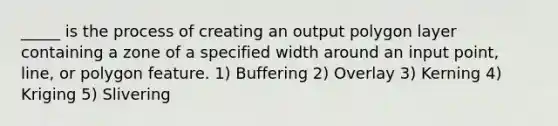 _____ is the process of creating an output polygon layer containing a zone of a specified width around an input point, line, or polygon feature. 1) Buffering 2) Overlay 3) Kerning 4) Kriging 5) Slivering