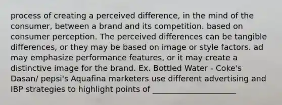 process of creating a perceived difference, in the mind of the consumer, between a brand and its competition. based on consumer perception. The perceived differences can be tangible differences, or they may be based on image or style factors. ad may emphasize performance features, or it may create a distinctive image for the brand. Ex. Bottled Water - Coke's Dasan/ pepsi's Aquafina marketers use different advertising and IBP strategies to highlight points of _____________________