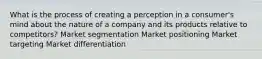 What is the process of creating a perception in a consumer's mind about the nature of a company and its products relative to competitors? Market segmentation Market positioning Market targeting Market differentiation