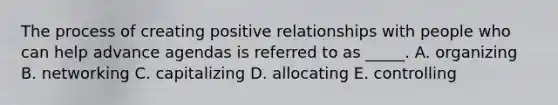 The process of creating positive relationships with people who can help advance agendas is referred to as _____. A. organizing B. networking C. capitalizing D. allocating E. controlling