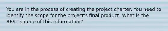 You are in the process of creating the project charter. You need to identify the scope for the project's final product. What is the BEST source of this information?