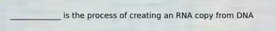 _____________ is the process of creating an RNA copy from DNA