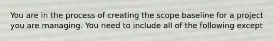 You are in the process of creating the scope baseline for a project you are managing. You need to include all of the following except