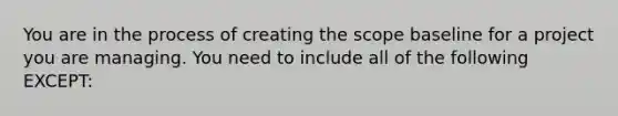 You are in the process of creating the scope baseline for a project you are managing. You need to include all of the following EXCEPT: