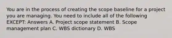 You are in the process of creating the scope baseline for a project you are managing. You need to include all of the following EXCEPT: Answers A. Project scope statement B. Scope management plan C. WBS dictionary D. WBS