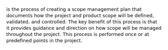 is the process of creating a scope management plan that documents how the project and product scope will be defined, validated, and controlled. The key benefit of this process is that it provides guidance and direction on how scope will be managed throughout the project. This process is performed once or at predefined points in the project.