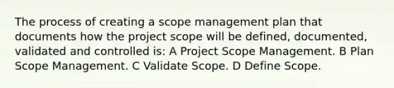 The process of creating a scope management plan that documents how the project scope will be defined, documented, validated and controlled is: A Project Scope Management. B Plan Scope Management. C Validate Scope. D Define Scope.