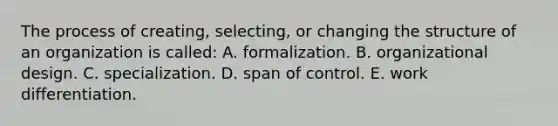 The process of creating, selecting, or changing the structure of an organization is called: A. formalization. B. organizational design. C. specialization. D. span of control. E. work differentiation.