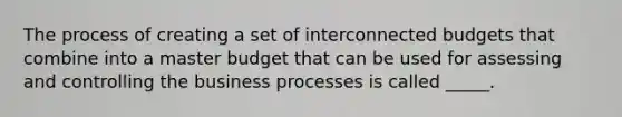 The process of creating a set of interconnected budgets that combine into a master budget that can be used for assessing and controlling the business processes is called _____.