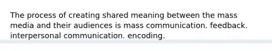 The process of creating shared meaning between the mass media and their audiences is mass communication. feedback. interpersonal communication. encoding.