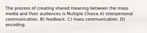 The process of creating shared meaning between the mass media and their audiences is Multiple Choice A) interpersonal communication. B) feedback. C) mass communication. D) encoding.