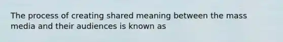 The process of creating shared meaning between the mass media and their audiences is known as