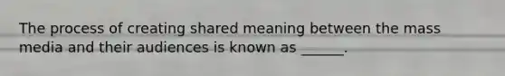 The process of creating shared meaning between the mass media and their audiences is known as ______.