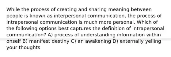 While the process of creating and sharing meaning between people is known as interpersonal communication, the process of intrapersonal communication is much more personal. Which of the following options best captures the definition of intrapersonal communication? A) process of understanding information within onself B) manifest destiny C) an awakening D) externally yelling your thoughts