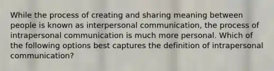 While the process of creating and sharing meaning between people is known as interpersonal communication, the process of intrapersonal communication is much more personal. Which of the following options best captures the definition of intrapersonal communication?