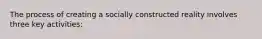 The process of creating a socially constructed reality involves three key activities: