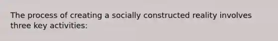 The process of creating a socially constructed reality involves three key activities: