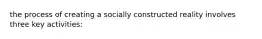 the process of creating a socially constructed reality involves three key activities: